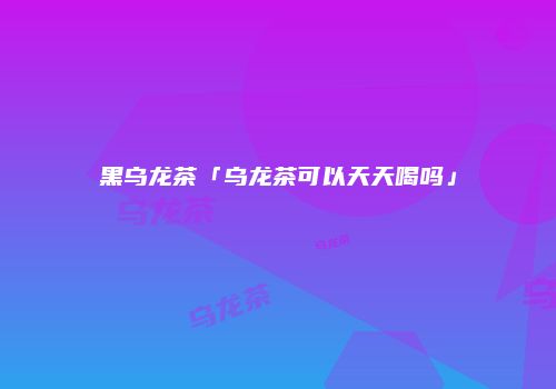 黑乌龙茶「乌龙茶可以天天喝吗」