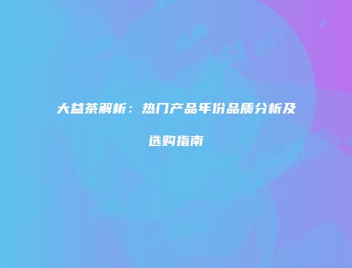 大益茶解析：热门产品年份品质分析及选购指南