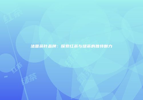 法国茶叶品牌：探索红茶与绿茶的独特魅力