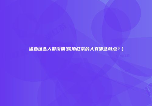 适合这些人群饮用(喝滇红茶的人有哪些特点？)