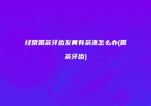 经常喝茶牙齿发黄有茶渍怎么办(喝茶牙齿)