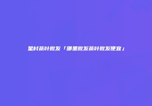 星村茶叶批发「哪里批发茶叶批发便宜」