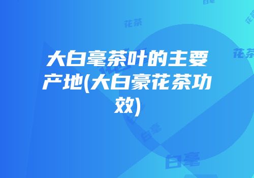 大白毫茶叶的主要产地(大白豪花茶功效)