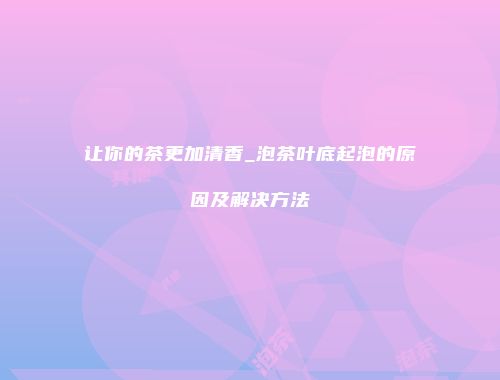 让你的茶更加清香_泡茶叶底起泡的原因及解决方法