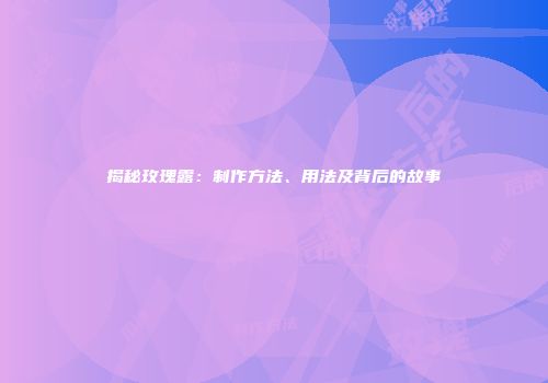 揭秘玫瑰露：制作方法、用法及背后的故事