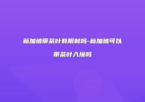 新加坡带茶叶有限制吗-新加坡可以带茶叶入境吗