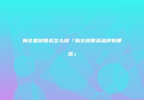 新会星柑普茶怎么样「新会柑普茶品牌有哪些」
