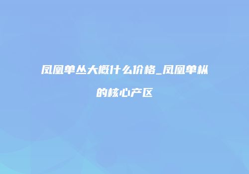 凤凰单丛大概什么价格_凤凰单枞的核心产区