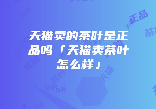 天猫卖的茶叶是正品吗「天猫卖茶叶怎么样」