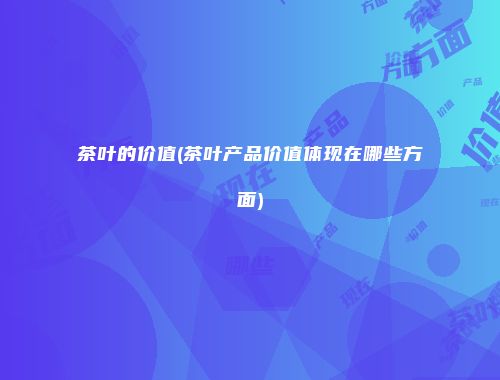 茶叶的价值(茶叶产品价值体现在哪些方面)