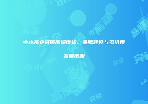 中小茶企突破高端市场：品牌建设与多维度发展策略