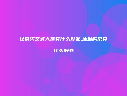 经常喝茶对人体有什么好处,适当喝茶有什么好处