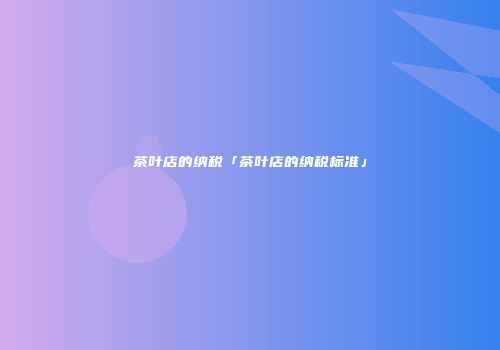 茶叶店的纳税「茶叶店的纳税标准」