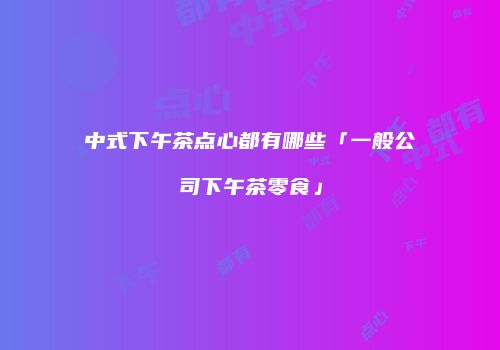 中式下午茶点心都有哪些「一般公司下午茶零食」