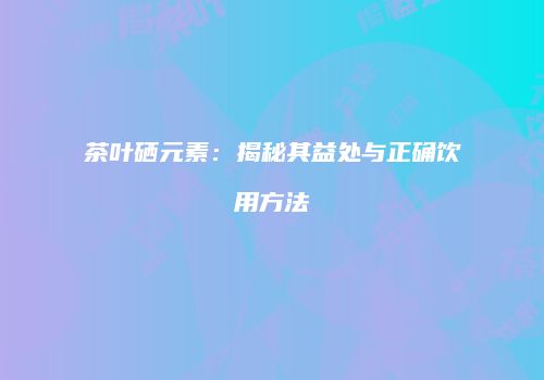 茶叶硒元素：揭秘其益处与正确饮用方法