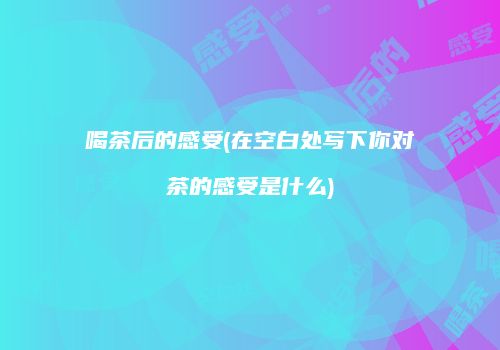 喝茶后的感受(在空白处写下你对茶的感受是什么)