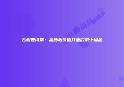 古树普洱茶：品质与价值并重的茶中珍品