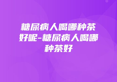 糖尿病人喝哪种茶好呢-糖尿病人喝哪种茶好