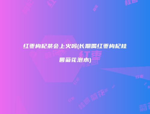 红枣枸杞茶会上火吗(长期喝红枣枸杞桂圆菊花泡水)