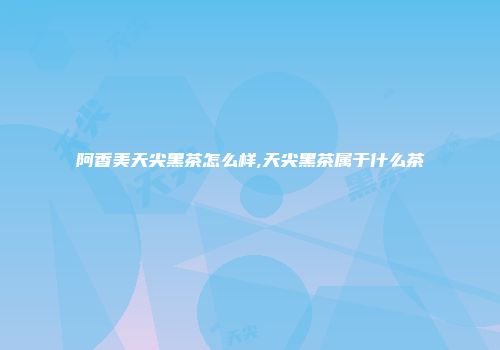 阿香美天尖黑茶怎么样,天尖黑茶属于什么茶