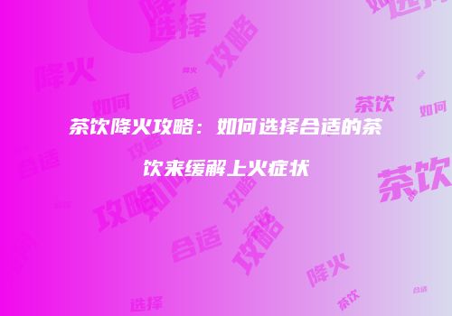 茶饮降火攻略：如何选择合适的茶饮来缓解上火症状