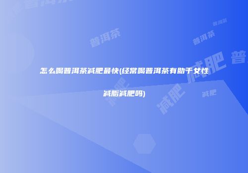 怎么喝普洱茶减肥最快(经常喝普洱茶有助于女性减脂减肥吗)