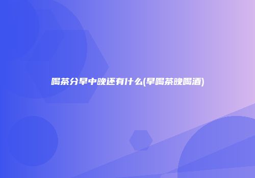 喝茶分早中晚还有什么(早喝茶晚喝酒)