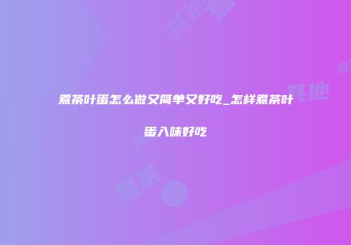 煮茶叶蛋怎么做又简单又好吃_怎样煮茶叶蛋入味好吃