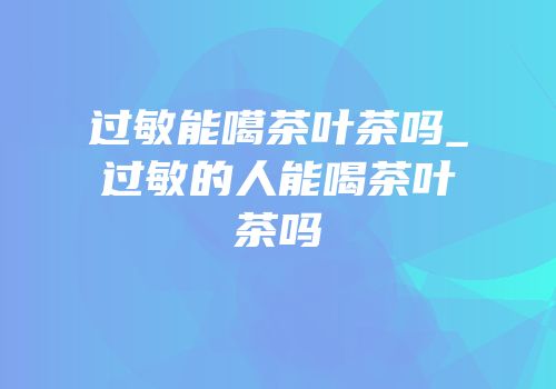 过敏能噶茶叶茶吗_过敏的人能喝茶叶茶吗
