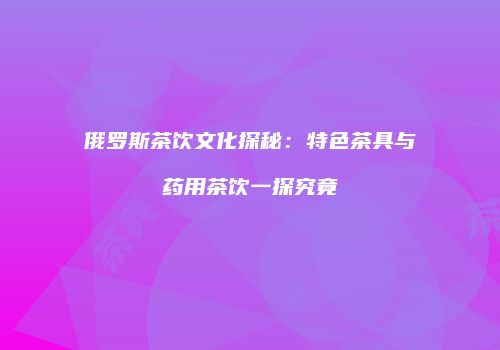 俄罗斯茶饮文化探秘：特色茶具与药用茶饮一探究竟