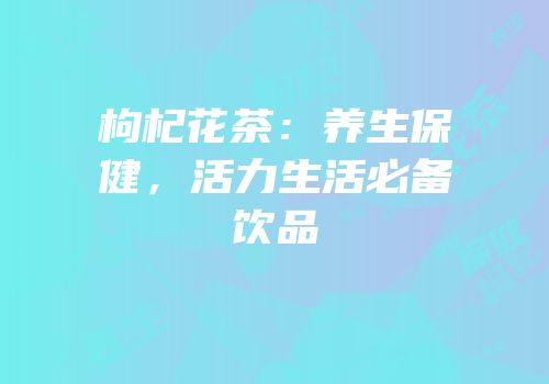 枸杞花茶：养生保健，活力生活必备饮品
