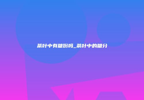 茶叶中有糖份吗_茶叶中的糖分