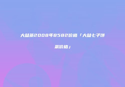大益茶2008年8582价格「大益七子饼茶价格」