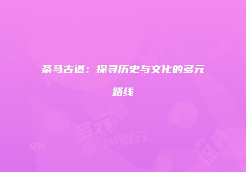 茶马古道：探寻历史与文化的多元路线