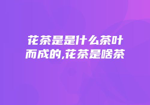 花茶是是什么茶叶而成的,花茶是啥茶