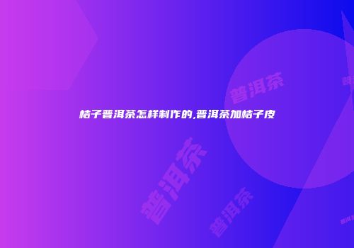 桔子普洱茶怎样制作的,普洱茶加桔子皮