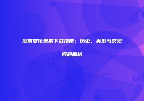 湖南安化黑茶下载指南：历史、类型与常见问题解析
