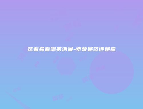 蒸着煮着喝茶消暑-紫薯是蒸还是煮