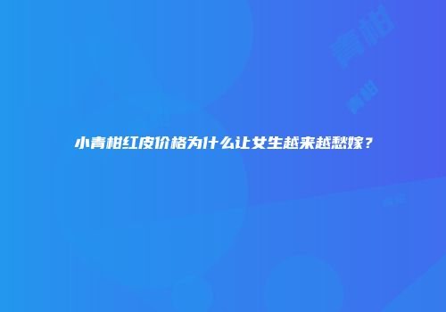 小青柑红皮价格为什么让女生越来越愁嫁？