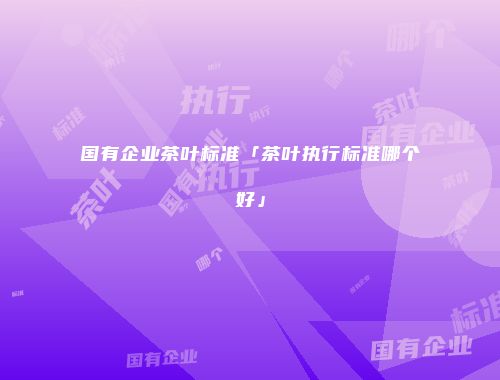 国有企业茶叶标准「茶叶执行标准哪个好」