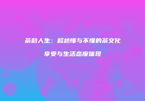 茶韵人生：超越懂与不懂的茶文化享受与生活态度体现