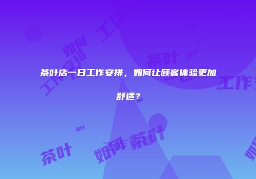 茶叶店一日工作安排，如何让顾客体验更加舒适？