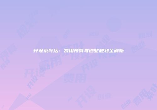 开设茶叶店：费用预算与创业规划全解析