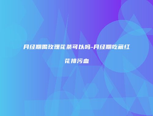 月经期喝玫瑰花茶可以吗-月经期吃藏红花排污血