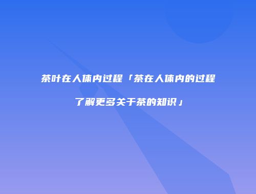 茶叶在人体内过程「茶在人体内的过程了解更多关于茶的知识」