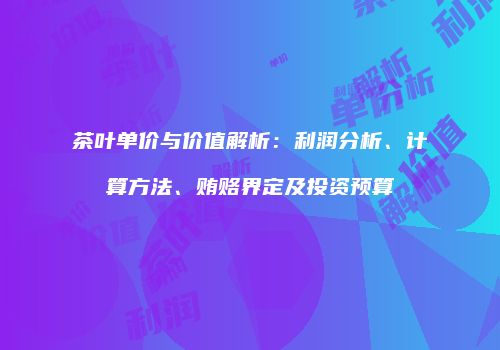 茶叶单价与价值解析：利润分析、计算方法、贿赂界定及投资预算