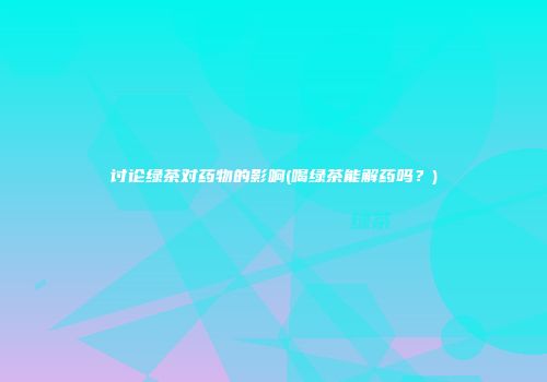 讨论绿茶对药物的影响(喝绿茶能解药吗？)