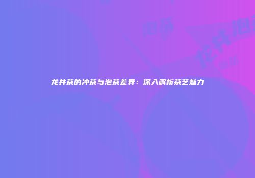 龙井茶的冲茶与泡茶差异：深入解析茶艺魅力