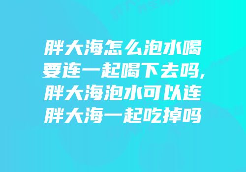 胖大海怎么泡水喝要连一起喝下去吗,胖大海泡水可以连胖大海一起吃掉吗