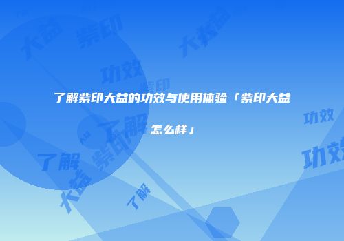 了解紫印大益的功效与使用体验「紫印大益怎么样」